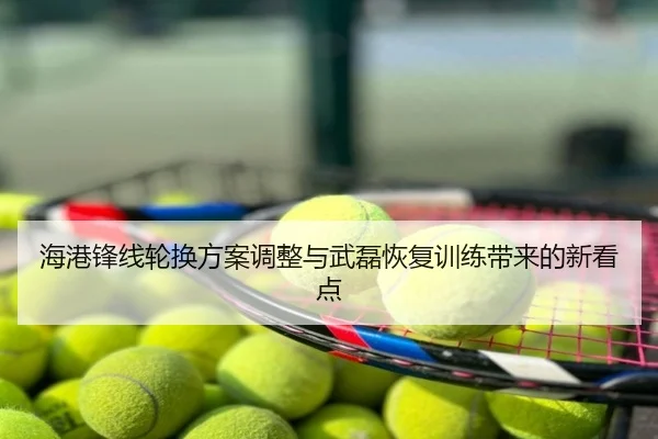 海港锋线轮换方案调整与武磊恢复训练带来的新看点