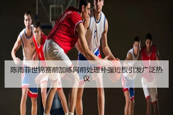 陈雨菲世锦赛前加练网前处理补强短板引发广泛热议