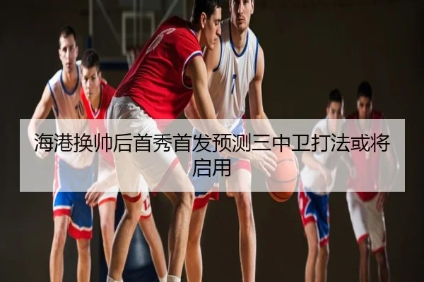 海港换帅后首秀首发预测三中卫打法或将启用