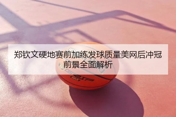 郑钦文硬地赛前加练发球质量美网后冲冠前景全面解析