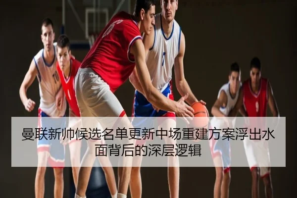 曼联新帅候选名单更新中场重建方案浮出水面背后的深层逻辑