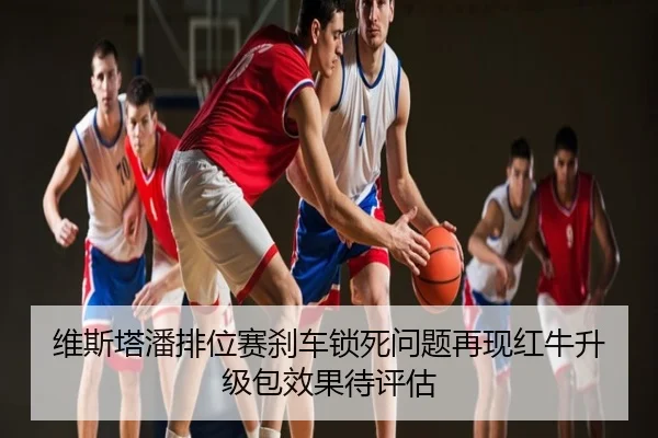 维斯塔潘排位赛刹车锁死问题再现红牛升级包效果待评估