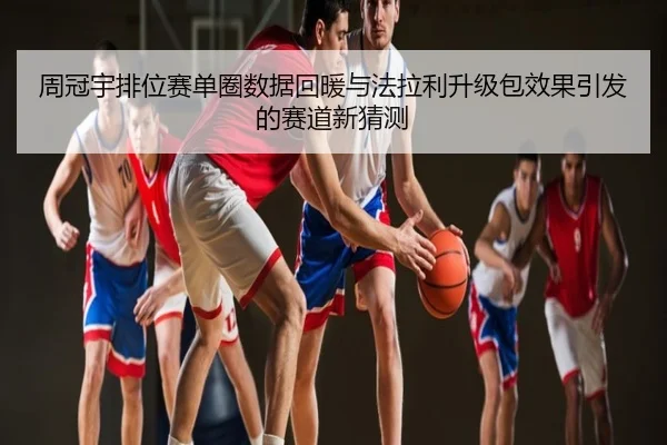 周冠宇排位赛单圈数据回暖与法拉利升级包效果引发的赛道新猜测