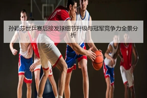 孙颖莎世乒赛后接发球细节升级与冠军竞争力全景分析
