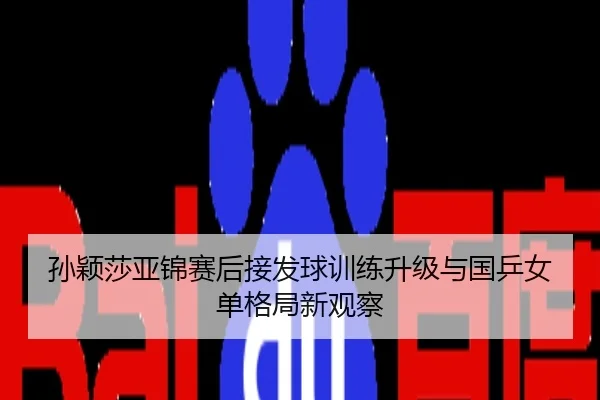 孙颖莎亚锦赛后接发球训练升级与国乒女单格局新观察
